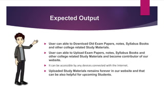 Expected Output
 User can able to Download Old Exam Papers, notes, Syllabus Books
and other college related Study Materials.
 User can able to Upload Exam Papers, notes, Syllabus Books and
other college related Study Materials and become contributor of our
website.
 It can be accessible by any devices connected with the Internet.
 Uploaded Study Materials remains forever in our website and that
can be also helpful for upcoming Students.
 