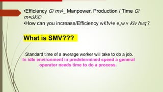 •Efficiency Gi mv‡_ Manpower, Production I Time Gi
m¤úK©
•How can you increase/Efficiency wKfv‡e e„w× Kiv hvq ?
What is SMV???
Standard time of a average worker will take to do a job.
In idle environment in predetermined speed a general
operator needs time to do a process.
 