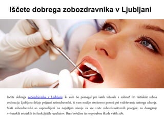 Iščete dobrega zobozdravnika v Ljubljani
Iščete dobrega zobozdravnika v Ljubljani, ki vam bo pomagal pri vaših težavah z zobmi? Pri Artident zobna
ordinacija Ljubljana delajo prijazni zobozdravniki, ki vam nudijo strokovno pomoč pri vzdrževanju ustnega zdravja.
Naši zobozdravniki so usposobljeni na najvišjem nivoju za vse vrste zobozdravstvenih posegov, za doseganje
vrhunskih estetskih in funkcijskih rezultatov. Brez bolečine in nepotrebne škode vaših zob.
 