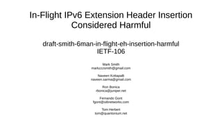 In-Flight IPv6 Extension Header Insertion
Considered Harmful
draft-smith-6man-in-flight-eh-insertion-harmful
IETF-106
Mark Smith
markzzzsmith@gmail.com
Naveen Kottapalli
naveen.sarma@gmail.com
Ron Bonica
rbonica@juniper.net
Fernando Gont
fgont@si6networks.com
Tom Herbert
tom@quantonium.net
 