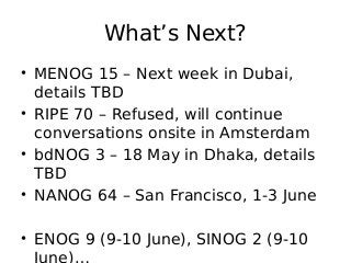 What’s Next?
• MENOG 15 – Next week in Dubai,
details TBD
• RIPE 70 – Refused, will continue
conversations onsite in Amsterdam
• bdNOG 3 – 18 May in Dhaka, details
TBD
• NANOG 64 – San Francisco, 1-3 June
• ENOG 9 (9-10 June), SINOG 2 (9-10
June)…
 