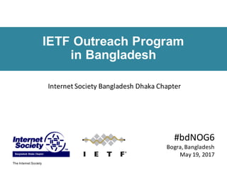 The Internet Society
IETF Outreach Program
in Bangladesh
#bdNOG6
Bogra,	Bangladesh
May	19,	2017
Internet	Society	Bangladesh	Dhaka	Chapter
 