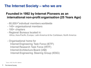 The Internet Society
The Internet Society – who we are
3
Founded in 1992 by Internet Pioneers as an
international non-prof...