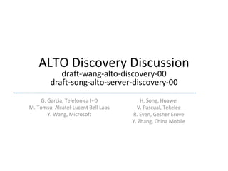 ALTO Discovery Discussion draft-wang-alto-discovery-00 draft-song-alto-server-discovery-00 G. Garcia, Telefonica I+D M. Tomsu, Alcatel-Lucent Bell Labs Y. Wang, Microsoft H. Song, Huawei V. Pascual, Tekelec R. Even, Gesher Erove Y. Zhang, China Mobile 