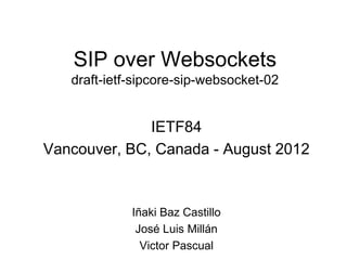 SIP over Websockets
   draft-ietf-sipcore-sip-websocket-02


              IETF84
Vancouver, BC, Canada - August 2012



             Iñaki Baz Castillo
              José Luis Millán
               Victor Pascual
 