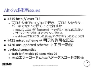 Copyright © 2004-2014 Lepidum Co. Ltd. All rights reserved.https://lepidum.co.jp/
Alt-Svc関連issues
 #315 http:// over TLS
 プロキシまでHTTP/TCPで行き、プロキシからサー
バーまでをTLSで行くことを許すか
 http2にしたいが「:scheme」ヘッダはHTTP/1.1にはない
 サーバーから見ればアタックに見える
 end-2-endでTLSになった後httpアクセス行ったらどうか?
 #421 mixed scheme → 明示的許可を記述
 #426 unsupported scheme → エラー新設
 payload semantics
 draft-ietf-httpbis-p2-semantics-26
 http2エラーコードとhttpステータスコードの関係
 