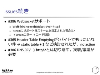 Copyright © 2004-2014 Lepidum Co. Ltd. All rights reserved.https://lepidum.co.jp/
issues続き
 #386 Websocketサポート
 draft-hirano-websocket-over-http2
 :schemにサポート外スキームを指定された場合は?
 → streamエラー → コード新設
 #365 Header Table Emptyingが2バイトでもったいな
い件 → static table + 1 など検討されたが、no action
 #386 DNS SRV → http/2とは切り離す。実験/議論が
必要
 