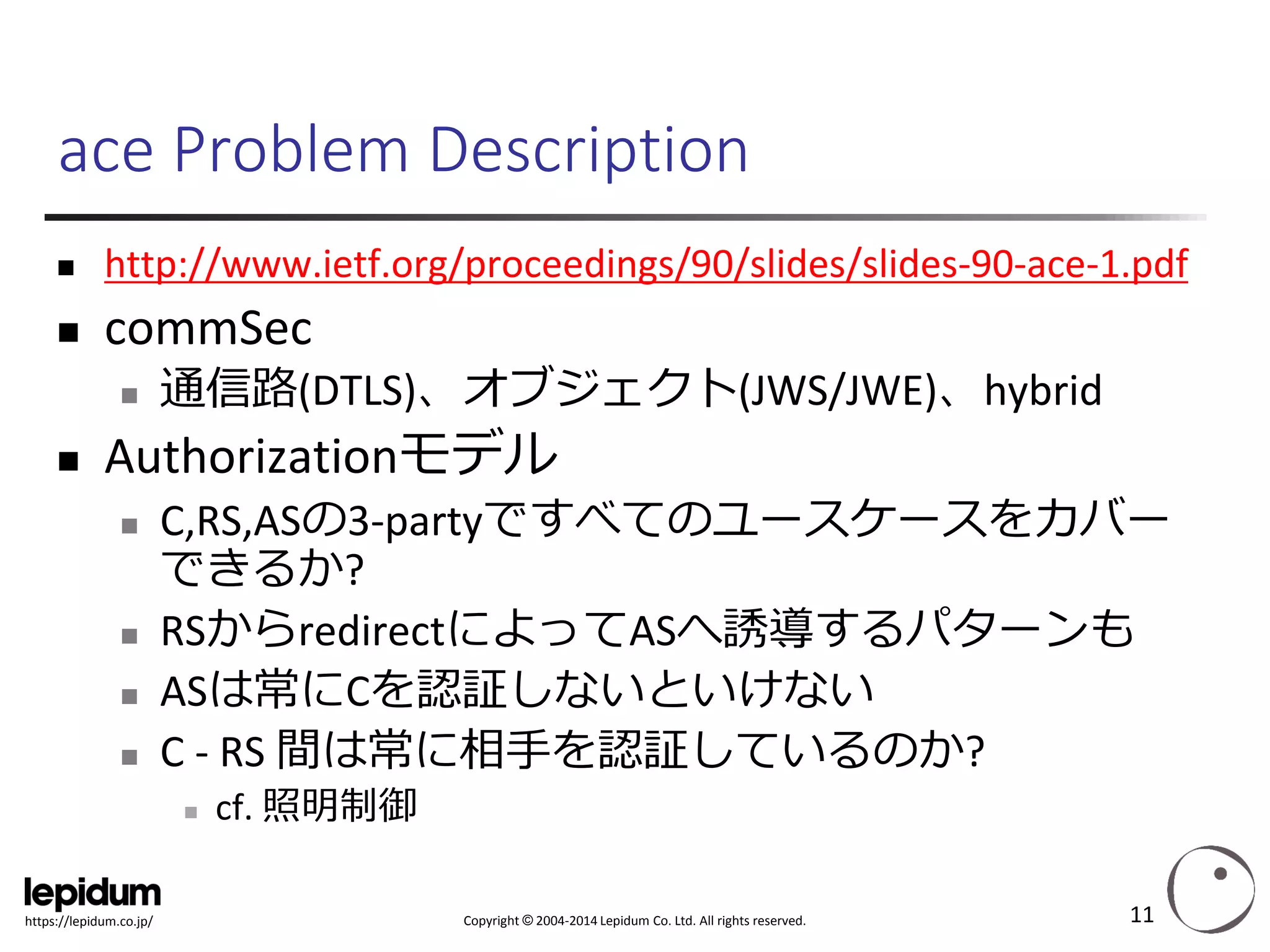 Copyright ©2004-2014 Lepidum Co. Ltd. All rights reserved. 
https://lepidum.co.jp/ 
ace Problem Description 
http://www.ietf.org/proceedings/90/slides/slides-90-ace-1.pdf 
commSec 
通信路(DTLS)、オブジェクト(JWS/JWE)、hybrid 
Authorizationモデル 
C,RS,ASの3-partyですべてのユースケースをカバー できるか? 
RSからredirectによってASへ誘導するパターンも 
ASは常にCを認証しないといけない 
C -RS 間は常に相手を認証しているのか? 
cf. 照明制御 
11 
 