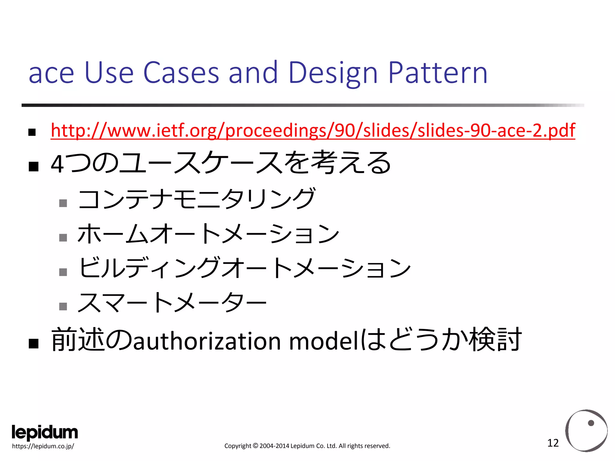 Copyright ©2004-2014 Lepidum Co. Ltd. All rights reserved. 
https://lepidum.co.jp/ 
ace Use Cases and Design Pattern 
http://www.ietf.org/proceedings/90/slides/slides-90-ace-2.pdf 
4つのユースケースを考える 
コンテナモニタリング 
ホームオートメーション 
ビルディングオートメーション 
スマートメーター 
前述のauthorization modelはどうか検討 
12 
 