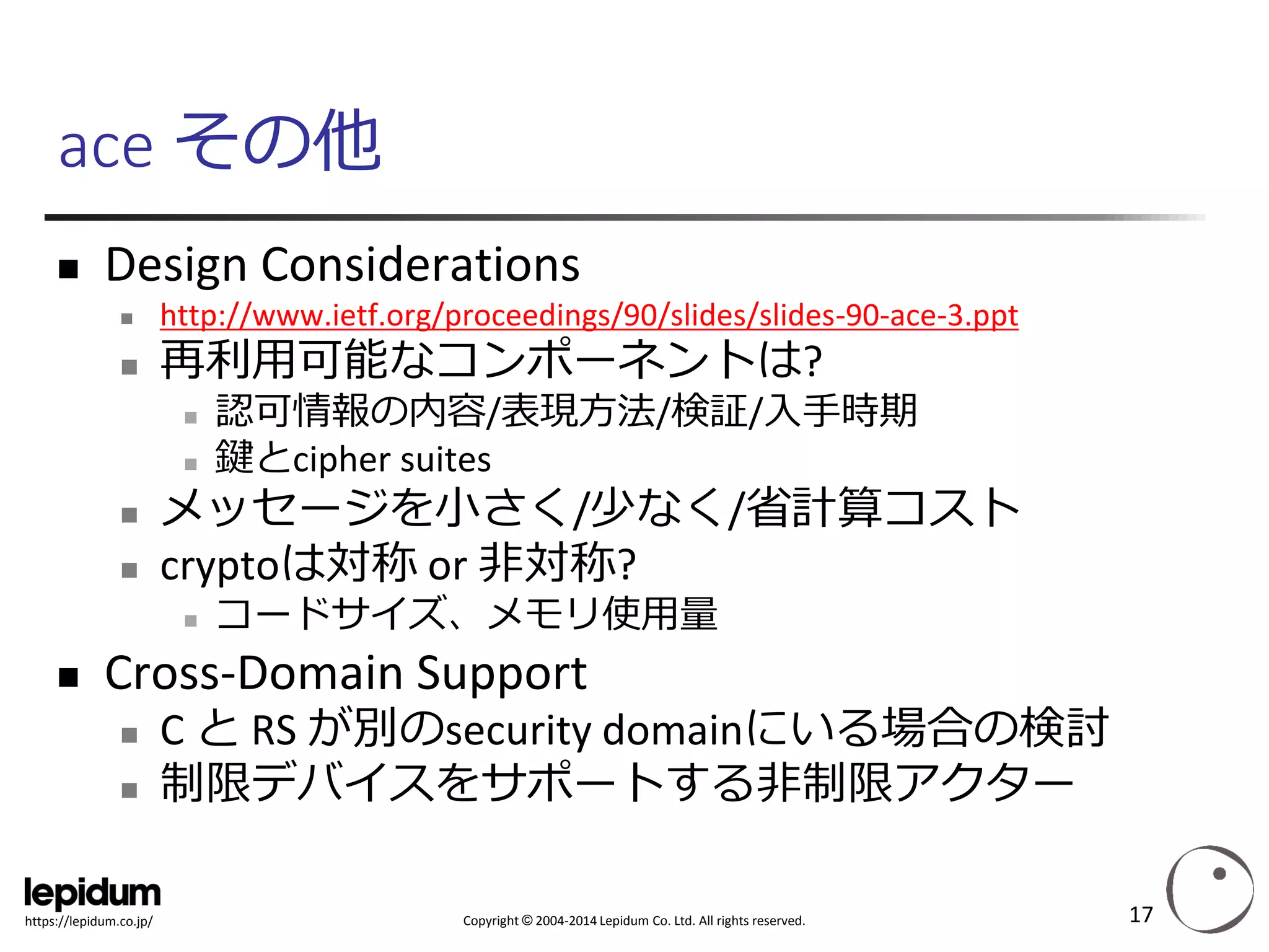 Copyright ©2004-2014 Lepidum Co. Ltd. All rights reserved. 
https://lepidum.co.jp/ 
ace その他 
Design Considerations 
http://www.ietf.org/proceedings/90/slides/slides-90-ace-3.ppt 
再利用可能なコンポーネントは? 
認可情報の内容/表現方法/検証/入手時期 
鍵とcipher suites 
メッセージを小さく/少なく/省計算コスト 
cryptoは対称or 非対称? 
コードサイズ、メモリ使用量 
Cross-Domain Support 
C とRS が別のsecuritydomainにいる場合の検討 
制限デバイスをサポートする非制限アクター 
17 
 