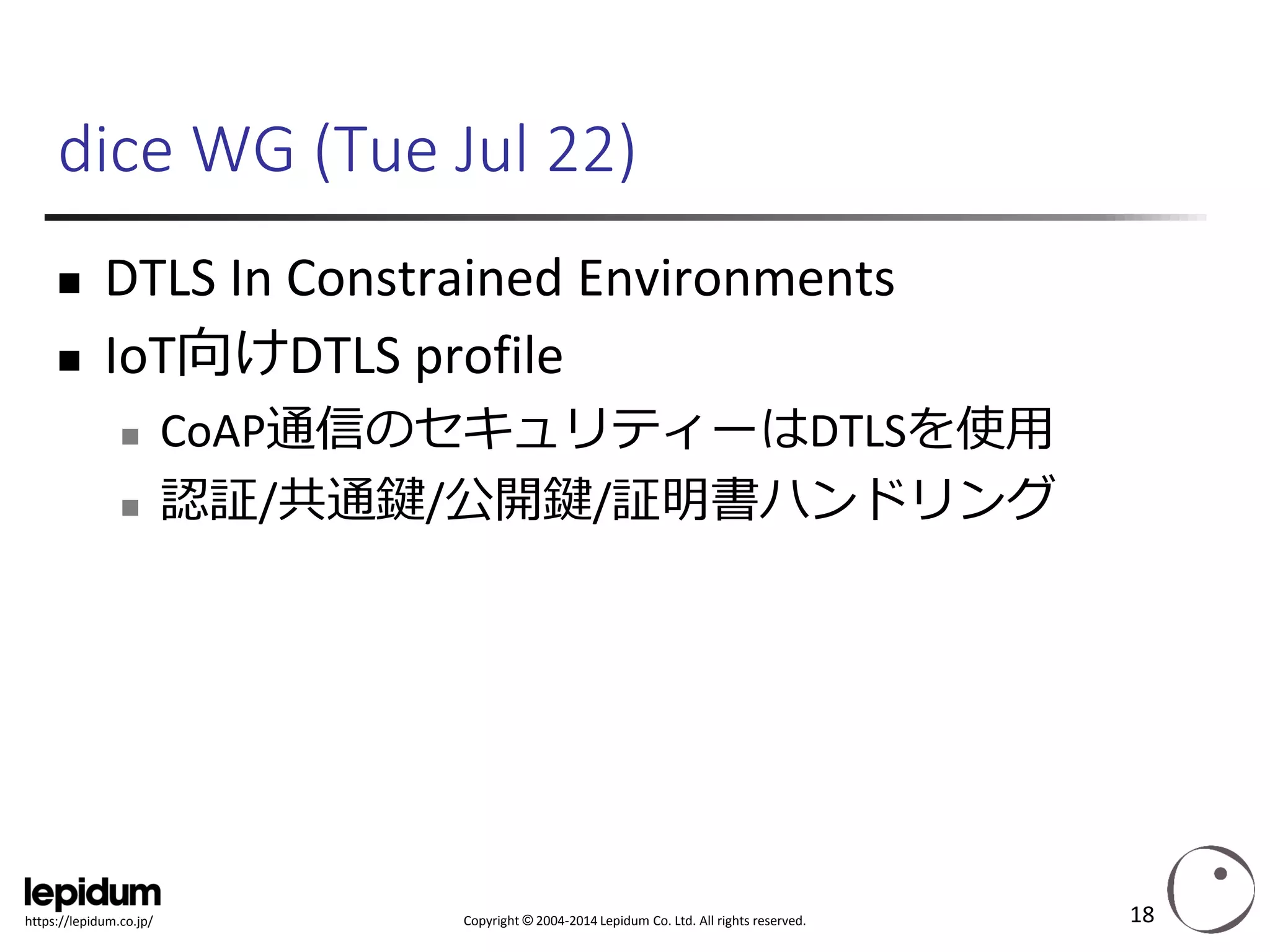 Copyright ©2004-2014 Lepidum Co. Ltd. All rights reserved. 
https://lepidum.co.jp/ 
dice WG (Tue Jul 22) 
DTLS In Constrained Environments 
IoT向けDTLSprofile 
CoAP通信のセキュリティーはDTLSを使用 
認証/共通鍵/公開鍵/証明書ハンドリング 
18 
 