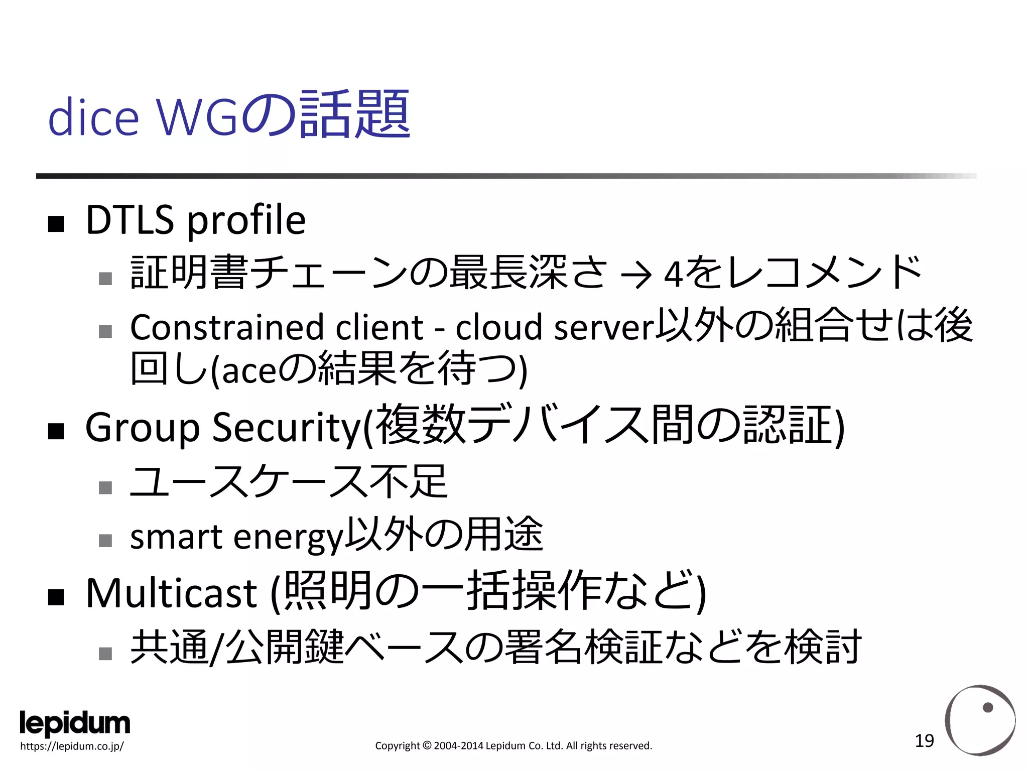 Copyright ©2004-2014 Lepidum Co. Ltd. All rights reserved. 
https://lepidum.co.jp/ 
dice WGの話題 
DTLS profile 
証明書チェーンの最長深さ→ 4をレコメンド 
Constrained client -cloud server以外の組合せは後 回し(aceの結果を待つ) 
Group Security(複数デバイス間の認証) 
ユースケース不足 
smart energy以外の用途 
Multicast (照明の一括操作など) 
共通/公開鍵ベースの署名検証などを検討 
19 
 