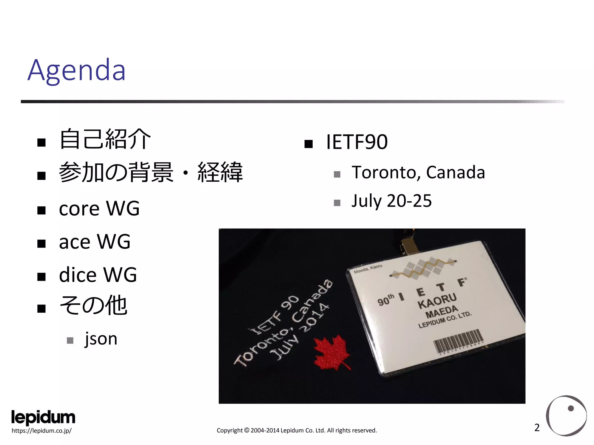 Copyright ©2004-2014 Lepidum Co. Ltd. All rights reserved. 
https://lepidum.co.jp/ 
Agenda 
自己紹介 
参加の背景・経緯 
core WG 
ace WG 
dice WG 
その他 
json 
IETF90 
Toronto, Canada 
July 20-25 
2 
 