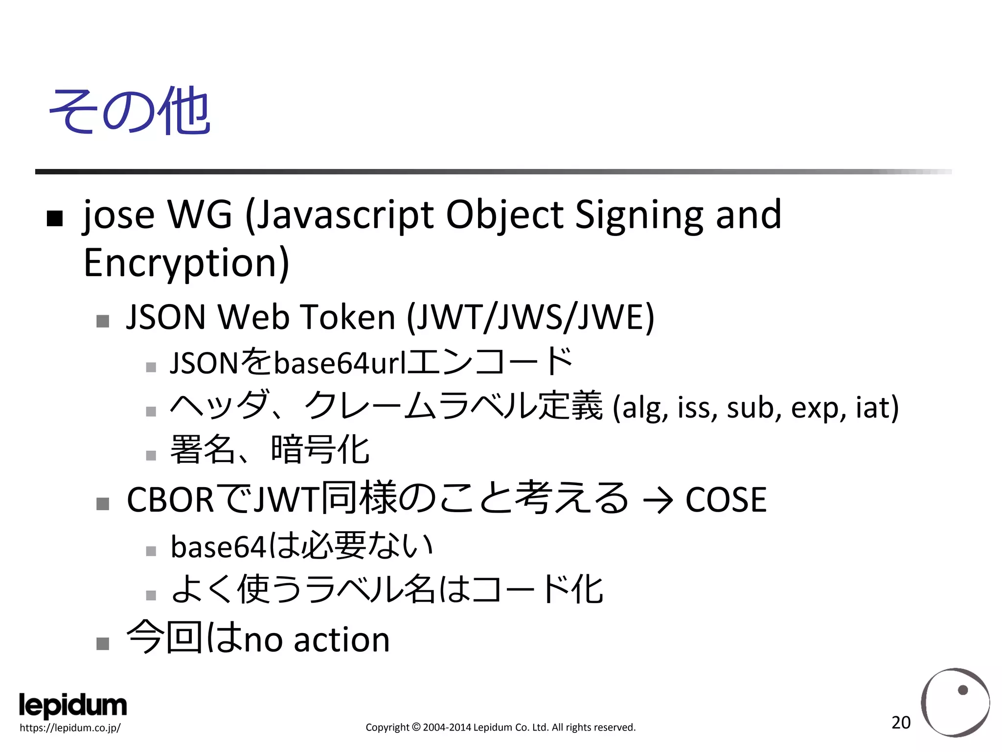 Copyright ©2004-2014 Lepidum Co. Ltd. All rights reserved. 
https://lepidum.co.jp/ 
その他 
joseWG (JavascriptObject Signing and Encryption) 
JSON Web Token (JWT/JWS/JWE) 
JSONをbase64urlエンコード 
ヘッダ、クレームラベル定義(alg, iss, sub, exp, iat) 
署名、暗号化 
CBORでJWT同様のこと考える→ COSE 
base64は必要ない 
よく使うラベル名はコード化 
今回はno action 
20 
 