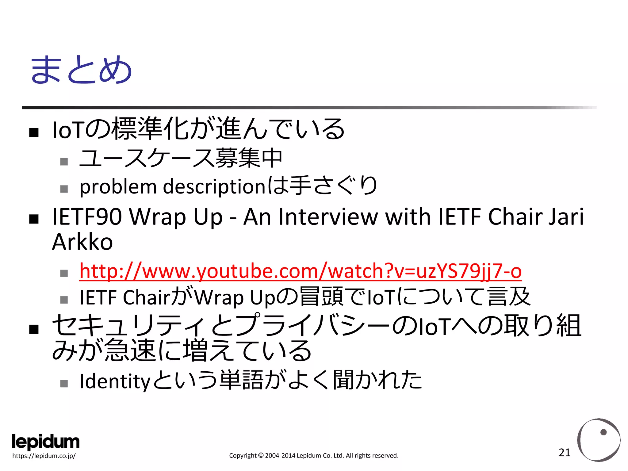Copyright ©2004-2014 Lepidum Co. Ltd. All rights reserved. 
https://lepidum.co.jp/ 
まとめ 
IoTの標準化が進んでいる 
ユースケース募集中 
problem descriptionは手さぐり 
IETF90 Wrap Up -An Interview with IETF Chair JariArkko 
http://www.youtube.com/watch?v=uzYS79jj7-o 
IETF ChairがWrap Upの冒頭でIoTについて言及 
セキュリティとプライバシーのIoTへの取り組 みが急速に増えている 
Identityという単語がよく聞かれた 
21 
 