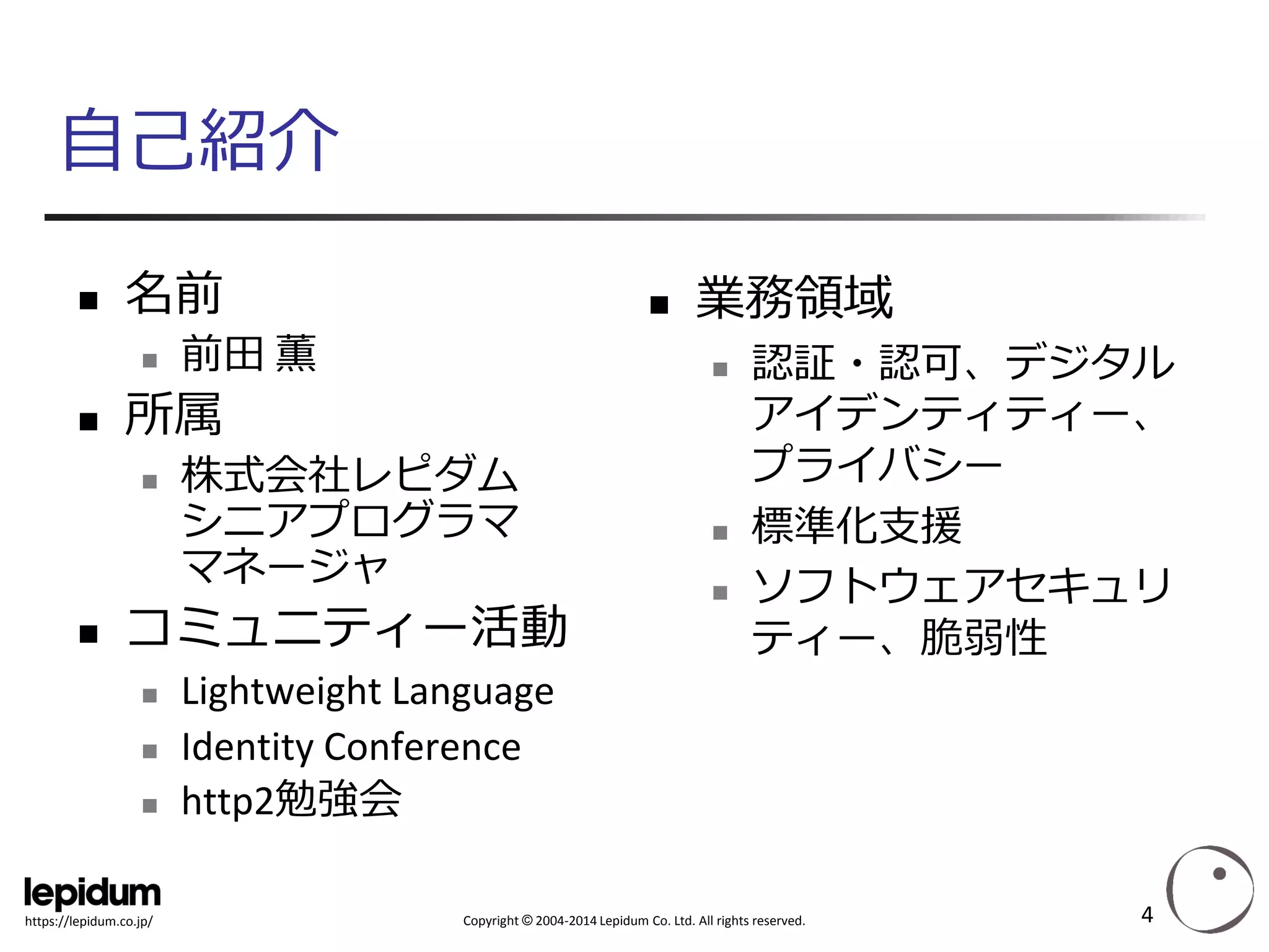 Copyright ©2004-2014 Lepidum Co. Ltd. All rights reserved. 
https://lepidum.co.jp/ 
自己紹介 
名前 
前田薫 
所属 
株式会社レピダム シニアプログラマ マネージャ 
コミュニティー活動 
Lightweight Language 
Identity Conference 
http2勉強会 
業務領域 
認証・認可、デジタル アイデンティティー、 プライバシー 
標準化支援 
ソフトウェアセキュリ ティー、脆弱性 
4 
 