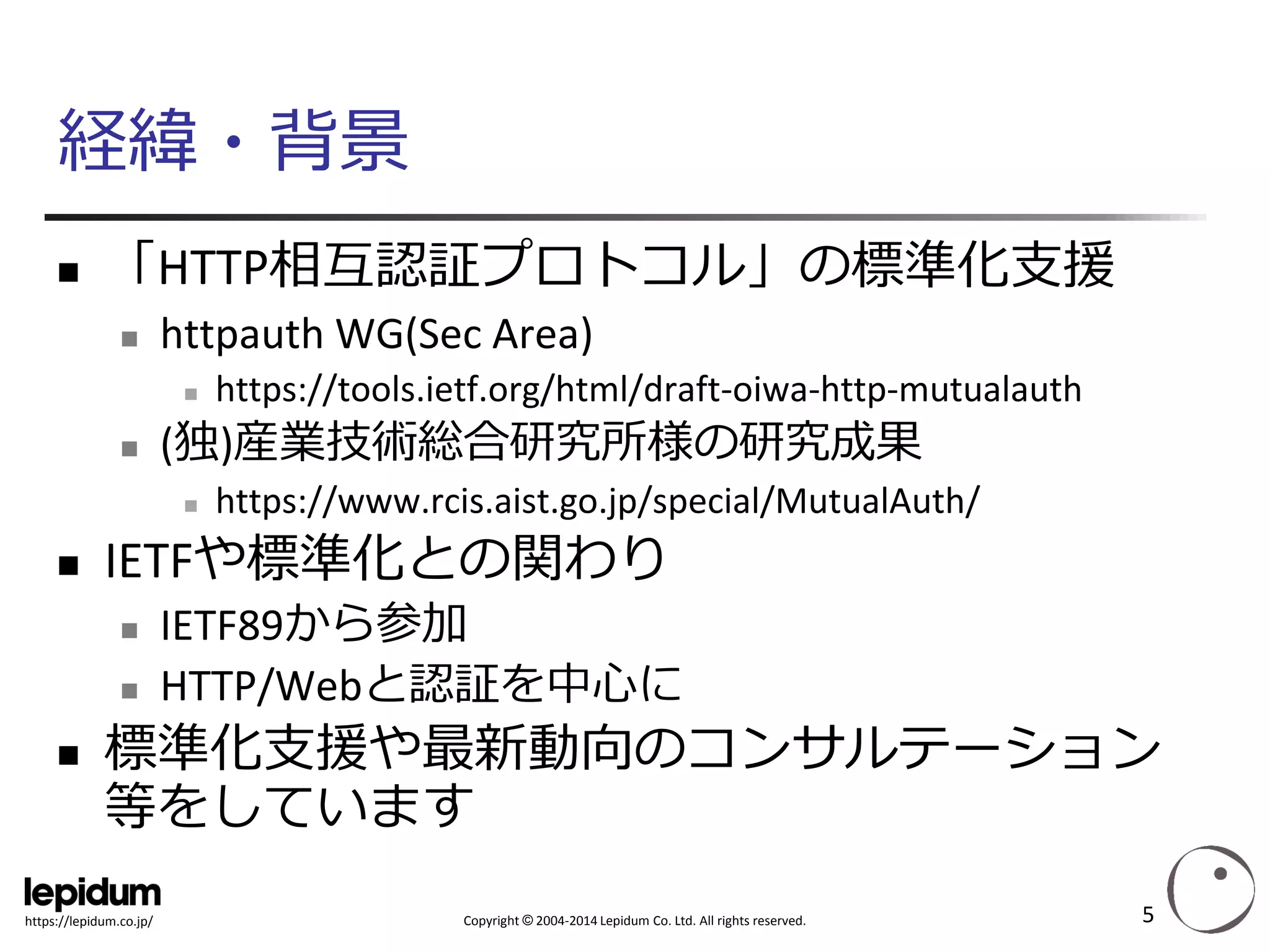 Copyright ©2004-2014 Lepidum Co. Ltd. All rights reserved. 
https://lepidum.co.jp/ 
経緯・背景 
「HTTP相互認証プロトコル」の標準化支援 
httpauthWG(Sec Area) 
https://tools.ietf.org/html/draft-oiwa-http-mutualauth 
(独)産業技術総合研究所様の研究成果 
https://www.rcis.aist.go.jp/special/MutualAuth/ 
IETFや標準化との関わり 
IETF89から参加 
HTTP/Webと認証を中心に 
標準化支援や最新動向のコンサルテーション 等をしています 
5 
 