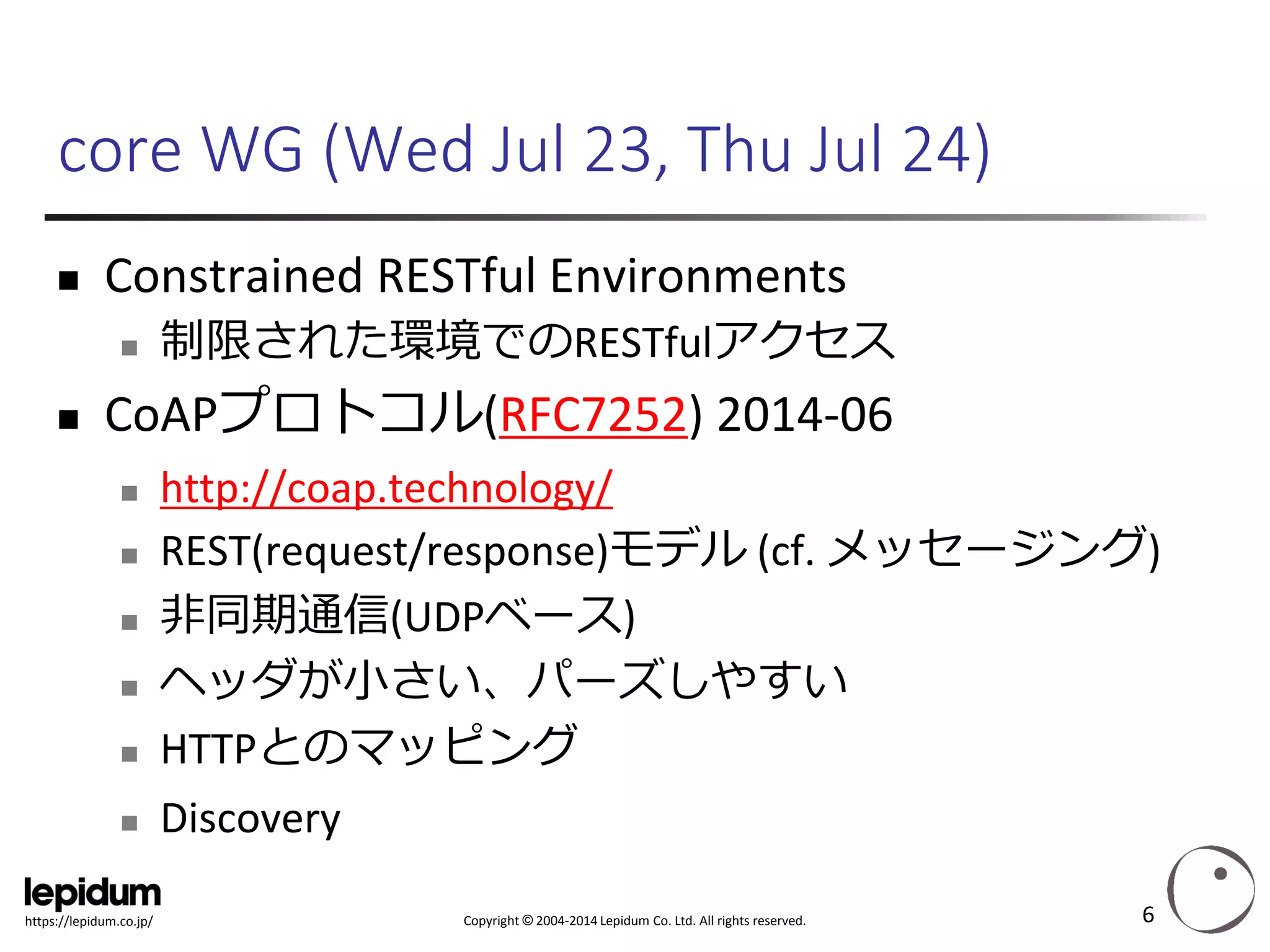 Copyright ©2004-2014 Lepidum Co. Ltd. All rights reserved. 
https://lepidum.co.jp/ 
core WG (Wed Jul 23, Thu Jul 24) 
Constrained RESTfulEnvironments 
制限された環境でのRESTfulアクセス 
CoAPプロトコル(RFC7252) 2014-06 
http://coap.technology/ 
REST(request/response)モデル(cf. メッセージング) 
非同期通信(UDPベース) 
ヘッダが小さい、パーズしやすい 
HTTPとのマッピング 
Discovery 
6 
 