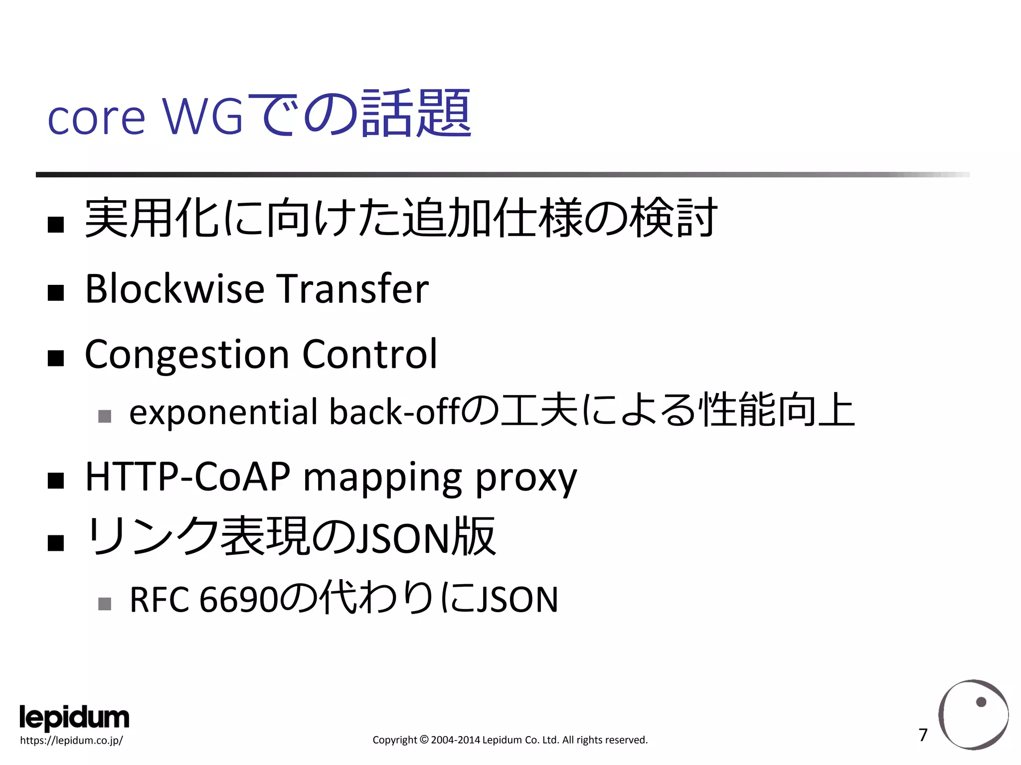 Copyright ©2004-2014 Lepidum Co. Ltd. All rights reserved. 
https://lepidum.co.jp/ 
core WGでの話題 
実用化に向けた追加仕様の検討 
BlockwiseTransfer 
Congestion Control 
exponential back-offの工夫による性能向上 
HTTP-CoAPmapping proxy 
リンク表現のJSON版 
RFC 6690の代わりにJSON 
7 
 