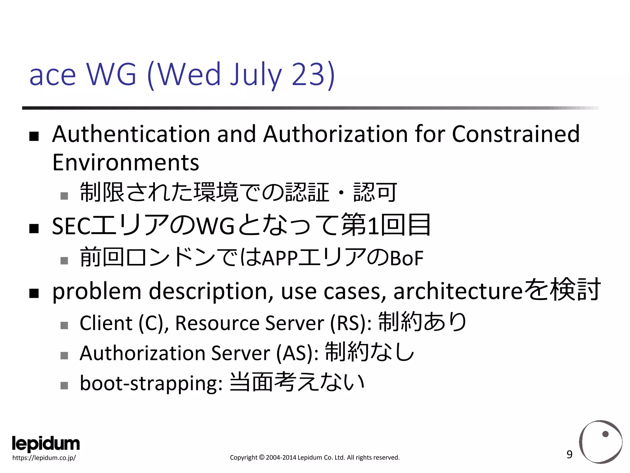 Copyright ©2004-2014 Lepidum Co. Ltd. All rights reserved. 
https://lepidum.co.jp/ 
ace WG (Wed July 23) 
Authentication and Authorization for Constrained Environments 
制限された環境での認証・認可 
SECエリアのWGとなって第1回目 
前回ロンドンではAPPエリアのBoF 
problem description, use cases, architectureを検討 
Client (C), Resource Server (RS): 制約あり 
Authorization Server (AS): 制約なし 
boot-strapping: 当面考えない 
9 
 