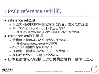 Copyright ©2004-2014 Lepidum Co. Ltd. All rights reserved. 
https://lepidum.co.jp/ 
HPACK reference set削除 
reference setとは 
前回のHEADERSの中身を覚えておき、差分だけ送信 
同一のヘッダフィールドは送らない 
まったく同一の場合は空のHEADERSフレームを送る 
reference setの問題点 
最後まで読まないと中身がわからない 
接続先(:authority, :scheme)が不明 
ヘッダの順番が保たれない 
圧縮率に貢献するというデータがない 
実装がややこしくなりバグの元 
山本和彦さんの指摘により再検討され、削除に至る 
http2study #5 2014/07/29 
 
