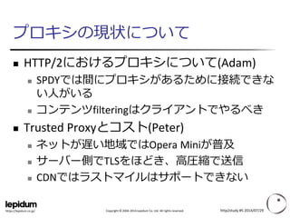 Copyright ©2004-2014 Lepidum Co. Ltd. All rights reserved. 
https://lepidum.co.jp/ 
プロキシの現状について 
HTTP/2におけるプロキシについて(Adam) 
SPDYでは間にプロキシがあるために接続できな い人がいる 
コンテンツfilteringはクライアントでやるべき 
Trusted Proxyとコスト(Peter) 
ネットが遅い地域ではOpera Miniが普及 
サーバー側でTLSをほどき、高圧縮で送信 
CDNではラストマイルはサポートできない 
http2study #5 2014/07/29 
 