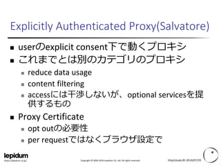 Copyright ©2004-2014 Lepidum Co. Ltd. All rights reserved. 
https://lepidum.co.jp/ 
Explicitly Authenticated Proxy(Salvatore) 
userのexplicitconsent下で動くプロキシ 
これまでとは別のカテゴリのプロキシ 
reduce data usage 
content filtering 
accessには干渉しないが、optional servicesを提 供するもの 
Proxy Certificate 
opt outの必要性 
per requestではなくブラウザ設定で 
http2study #5 2014/07/29 
 