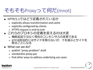 Copyright ©2004-2014 Lepidum Co. Ltd. All rights reserved. 
https://lepidum.co.jp/ 
そもそもProxyって何だ(mnot) 
HTTP/1.1ではどう定義されているか 
explicitly allows transformation and cache 
explicitly configured by clients 
HTTPS request is end-to-end 
これらのプロキシの定義を変えるのは大変 
機能追加ではなく現在のコンセンサスの変更である 
IETFは政治的にはサイドを取らないが、↑を選ぶとサイドを 取ることになる 
What can we do? 
publish "proxy problem" draft 
standardize proxy.pac 
find other ways to address underlying use cases 
http2study #5 2014/07/29 
 