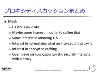 Copyright ©2004-2014 Lepidum Co. Ltd. All rights reserved. 
https://lepidum.co.jp/ 
プロキシディスカッションまとめ 
Mark 
HTTPS is inviolate 
Maybe some interest in opt in to soften that 
Some interest in adorning TLS 
Interest in normalizing what an intercepting proxy is 
Interest in encrypted caching. 
Open issue on how opportunistic security interacts with a proxy 
http2study #5 2014/07/29 
 