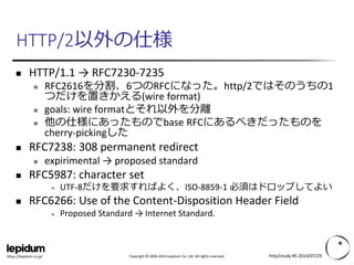 Copyright ©2004-2014 Lepidum Co. Ltd. All rights reserved. 
https://lepidum.co.jp/ 
HTTP/2以外の仕様 
HTTP/1.1 → RFC7230-7235 
RFC2616を分割、6つのRFCになった。http/2ではそのうちの1 つだけを置きかえる(wire format) 
goals: wire formatとそれ以外を分離 
他の仕様にあったものでbase RFCにあるべきだったものを cherry-pickingした 
RFC7238: 308 permanent redirect 
expirimental→ proposed standard 
RFC5987: character set 
UTF-8だけを要求すればよく、ISO-8859-1 必須はドロップしてよい 
RFC6266: Use of the Content-Disposition Header Field 
Proposed Standard → Internet Standard. 
http2study #5 2014/07/29 
 