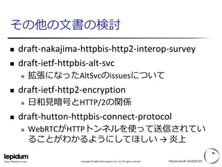 Copyright ©2004-2014 Lepidum Co. Ltd. All rights reserved. 
https://lepidum.co.jp/ 
その他の文書の検討 
draft-nakajima-httpbis-http2-interop-survey 
draft-ietf-httpbis-alt-svc 
拡張になったAltSvcのissuesについて 
draft-ietf-http2-encryption 
日和見暗号とHTTP/2の関係 
draft-hutton-httpbis-connect-protocol 
WebRTCがHTTPトンネルを使って送信されてい ることがわかるようにしてほしい→ 炎上 
http2study #5 2014/07/29 
 