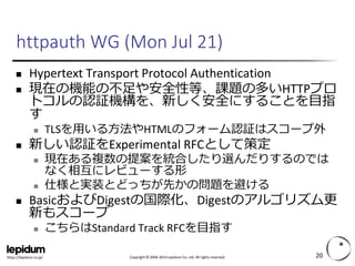 Copyright ©2004-2014 Lepidum Co. Ltd. All rights reserved. 
https://lepidum.co.jp/ 
httpauthWG (Mon Jul 21) 
Hypertext Transport Protocol Authentication 
現在の機能の不足や安全性等、課題の多いHTTPプロ トコルの認証機構を、新しく安全にすることを目指 す 
TLSを用いる方法やHTMLのフォーム認証はスコープ外 
新しい認証をExperimental RFCとして策定 
現在ある複数の提案を統合したり選んだりするのでは なく相互にレビューする形 
仕様と実装とどっちが先かの問題を避ける 
BasicおよびDigestの国際化、Digestのアルゴリズム更 新もスコープ 
こちらはStandard Track RFCを目指す 
20 
 