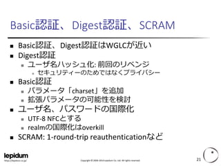 Copyright ©2004-2014 Lepidum Co. Ltd. All rights reserved. 
https://lepidum.co.jp/ 
Basic認証、Digest認証、SCRAM 
Basic認証、Digest認証はWGLCが近い 
Digest認証 
ユーザ名ハッシュ化: 前回のリベンジ 
セキュリティーのためではなくプライバシー 
Basic認証 
パラメータ「charset」を追加 
拡張パラメータの可能性を検討 
ユーザ名、パスワードの国際化 
UTF-8 NFCとする 
realmの国際化はoverkill 
SCRAM: 1-round-trip reauthenticationなど 
21 
 