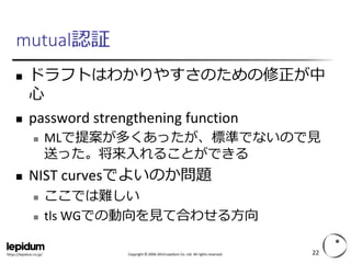 Copyright ©2004-2014 Lepidum Co. Ltd. All rights reserved. 
https://lepidum.co.jp/ 
mutual認証 
ドラフトはわかりやすさのための修正が中 心 
password strengthening function 
MLで提案が多くあったが、標準でないので見 送った。将来入れることができる 
NIST curvesでよいのか問題 
ここでは難しい 
tlsWGでの動向を見て合わせる方向 
22 
 