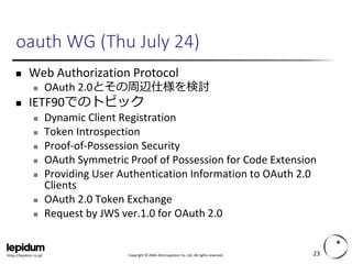 Copyright ©2004-2014 Lepidum Co. Ltd. All rights reserved. 
https://lepidum.co.jp/ 
oauthWG (Thu July 24) 
Web Authorization Protocol 
OAuth2.0とその周辺仕様を検討 
IETF90でのトピック 
Dynamic Client Registration 
Token Introspection 
Proof-of-Possession Security 
OAuthSymmetric Proof of Possession for Code Extension 
Providing User Authentication Information to OAuth2.0 Clients 
OAuth2.0 Token Exchange 
Request by JWS ver.1.0 for OAuth2.0 
23 
 