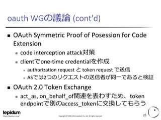 Copyright ©2004-2014 Lepidum Co. Ltd. All rights reserved. 
https://lepidum.co.jp/ 
oauthWGの議論(cont'd) 
OAuthSymmetric Proof of Posessionfor Code Extension 
code interception attack対策 
clientでone-time credentialを作成 
authorization request とtoken request で送信 
ASでは2つのリクエストの送信者が同一であると検証 
OAuth2.0 Token Exchange 
act_as, on_behalf_of関連を表わすため、tokenendpointで別のaccess_tokenに交換してもらう 
25 
 