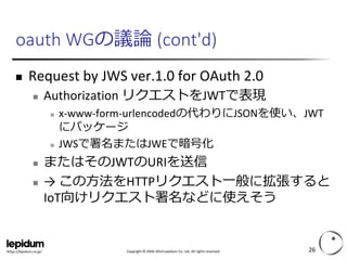 Copyright ©2004-2014 Lepidum Co. Ltd. All rights reserved. 
https://lepidum.co.jp/ 
oauthWGの議論(cont'd) 
Request by JWS ver.1.0 for OAuth2.0 
Authorization リクエストをJWTで表現 
x-www-form-urlencodedの代わりにJSONを使い、JWT にパッケージ 
JWSで署名またはJWEで暗号化 
またはそのJWTのURIを送信 
→ この方法をHTTPリクエスト一般に拡張すると IoT向けリクエスト署名などに使えそう 
26 
 