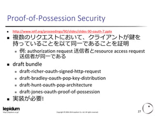 Copyright ©2004-2014 Lepidum Co. Ltd. All rights reserved. 
https://lepidum.co.jp/ 
Proof-of-PossessionSecurity 
http://www.ietf.org/proceedings/90/slides/slides-90-oauth-7.pptx 
複数のリクエストにおいて、クライアントが鍵を 持っていることを以て同一であることを証明 
例: authorization request 送信者とresourceaccess request 送信者が同一である 
draft bundle 
draft-richer-oauth-signed-http-request 
draft-bradley-oauth-pop-key-distribution 
draft-hunt-oauth-pop-architecture 
draft-jones-oauth-proof-of-possession 
実装が必要! 
27 
 