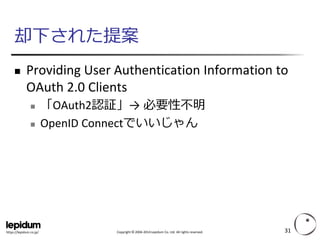 Copyright ©2004-2014 Lepidum Co. Ltd. All rights reserved. 
https://lepidum.co.jp/ 
却下された提案 
Providing User Authentication Information to OAuth2.0 Clients 
「OAuth2認証」→ 必要性不明 
OpenIDConnectでいいじゃん 
31 
 