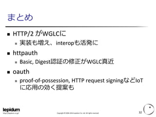 Copyright ©2004-2014 Lepidum Co. Ltd. All rights reserved. 
https://lepidum.co.jp/ 
まとめ 
HTTP/2 がWGLCに 
実装も増え、interopも活発に 
httpauth 
Basic, Digest認証の修正がWGLC真近 
oauth 
proof-of-possession, HTTP request signingなどIoT に応用の効く提案も 
32 
 