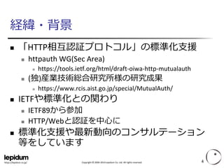 Copyright ©2004-2014 Lepidum Co. Ltd. All rights reserved. 
https://lepidum.co.jp/ 
経緯・背景 
「HTTP相互認証プロトコル」の標準化支援 
httpauthWG(Sec Area) 
https://tools.ietf.org/html/draft-oiwa-http-mutualauth 
(独)産業技術総合研究所様の研究成果 
https://www.rcis.aist.go.jp/special/MutualAuth/ 
IETFや標準化との関わり 
IETF89から参加 
HTTP/Webと認証を中心に 
標準化支援や最新動向のコンサルテーション 等をしています 
4 
 
