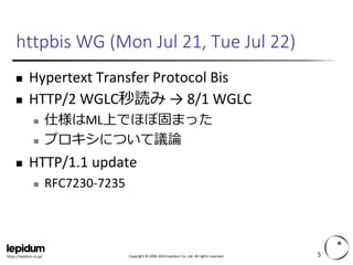Copyright ©2004-2014 Lepidum Co. Ltd. All rights reserved. 
https://lepidum.co.jp/ 
httpbisWG (Mon Jul 21, Tue Jul 22) 
Hypertext Transfer Protocol Bis 
HTTP/2 WGLC秒読み→ 8/1 WGLC 
仕様はML上でほぼ固まった 
プロキシについて議論 
HTTP/1.1 update 
RFC7230-7235 
5 
 