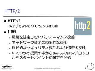 Copyright ©2004-2014 Lepidum Co. Ltd. All rights reserved. 
https://lepidum.co.jp/ 
HTTP/2 
HTTP/2 
8/1付でWorking Group Last Call 
目的 
環境を限定しないパフォーマンス改善 
ネットワーク資源の効率的な使用 
現代的なセキュリティ要件および慣習の反映 
いくつかの提案の中からGoogleのSPDYプロトコ ルをスタートポイントに策定を開始 
6 
 