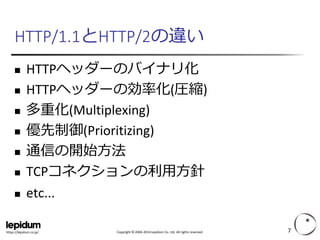 Copyright ©2004-2014 Lepidum Co. Ltd. All rights reserved. 
https://lepidum.co.jp/ 
HTTP/1.1とHTTP/2の違い 
HTTPヘッダーのバイナリ化 
HTTPヘッダーの効率化(圧縮) 
多重化(Multiplexing) 
優先制御(Prioritizing) 
通信の開始方法 
TCPコネクションの利用方針 
etc... 
7 
 