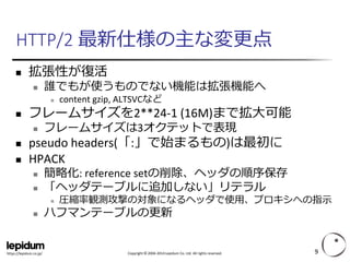 Copyright ©2004-2014 Lepidum Co. Ltd. All rights reserved. 
https://lepidum.co.jp/ 
HTTP/2 最新仕様の主な変更点 
拡張性が復活 
誰でもが使うものでない機能は拡張機能へ 
content gzip, ALTSVCなど 
フレームサイズを2**24-1 (16M)まで拡大可能 
フレームサイズは3オクテットで表現 
pseudo headers(「:」で始まるもの)は最初に 
HPACK 
簡略化: reference setの削除、ヘッダの順序保存 
「ヘッダテーブルに追加しない」リテラル 
圧縮率観測攻撃の対象になるヘッダで使用、プロキシへの指示 
ハフマンテーブルの更新 
9 
 