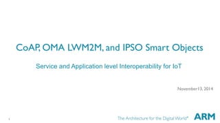 1 
CoAP, OMA LWM2M, and IPSO Smart Objects 
Service and Application level Interoperability for IoT 
November13, 2014 
 