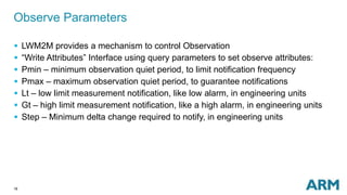 18
Observe Parameters
 LWM2M provides a mechanism to control Observation
 “Write Attributes” Interface using query parameters to set observe attributes:
 Pmin – minimum observation quiet period, to limit notification frequency
 Pmax – maximum observation quiet period, to guarantee notifications
 Lt – low limit measurement notification, like low alarm, in engineering units
 Gt – high limit measurement notification, like a high alarm, in engineering units
 Step – Minimum delta change required to notify, in engineering units
 
