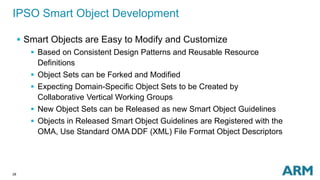 28
IPSO Smart Object Development
 Smart Objects are Easy to Modify and Customize
 Based on Consistent Design Patterns and Reusable Resource
Definitions
 Object Sets can be Forked and Modified
 Expecting Domain-Specific Object Sets to be Created by
Collaborative Vertical Working Groups
 New Object Sets can be Released as new Smart Object Guidelines
 Objects in Released Smart Object Guidelines are Registered with the
OMA, Use Standard OMA DDF (XML) File Format Object Descriptors
 