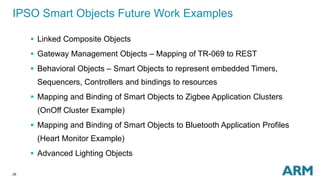 29
IPSO Smart Objects Future Work Examples
 Linked Composite Objects
 Gateway Management Objects – Mapping of TR-069 to REST
 Behavioral Objects – Smart Objects to represent embedded Timers,
Sequencers, Controllers and bindings to resources
 Mapping and Binding of Smart Objects to Zigbee Application Clusters
(OnOff Cluster Example)
 Mapping and Binding of Smart Objects to Bluetooth Application Profiles
(Heart Monitor Example)
 Advanced Lighting Objects
 