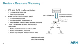 6
Review - Resource Discovery
See draft-ietf-core-
resource-directory
• RFC 6690 CoRE Link Format defines
– The link format media type
– Peer-to-peer discovery
• A directory approach is also useful
– Supports sleeping nodes
– No multicast traffic, longer battery life
– Remote lookup, hierarchical and federated distribution
• CoRE Link Format is used in Resource
Directories
– Nodes register their resource links to an RD
– Nodes refresh the RD periodically
– Nodes may unregister (remove) their RD entry
Application
GET /rd-lookup/ep
</nodea/sensor/temp>
</nodeb/actuator/led>
 
